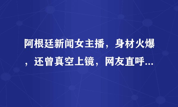 阿根廷新闻女主播，身材火爆，还曾真空上镜，网友直呼大饱眼福