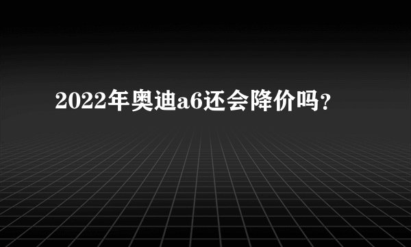 2022年奥迪a6还会降价吗？