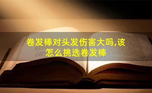 卷发棒对头发伤害大吗,该怎么挑选卷发棒