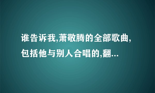 谁告诉我,萧敬腾的全部歌曲,包括他与别人合唱的,翻唱的 ,谢谢了