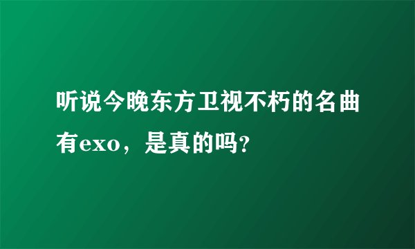 听说今晚东方卫视不朽的名曲有exo，是真的吗？