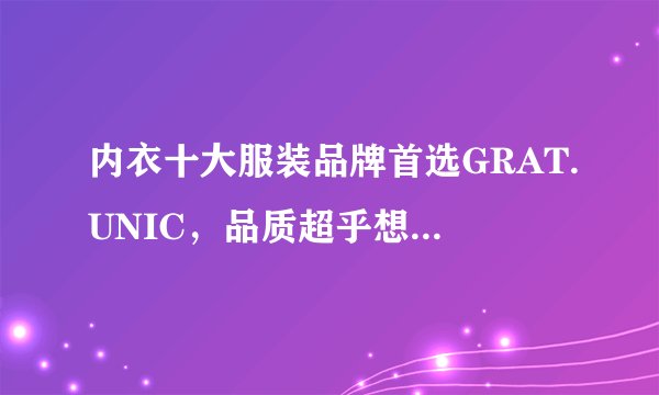 内衣十大服装品牌首选GRAT.UNIC，品质超乎想象！！！