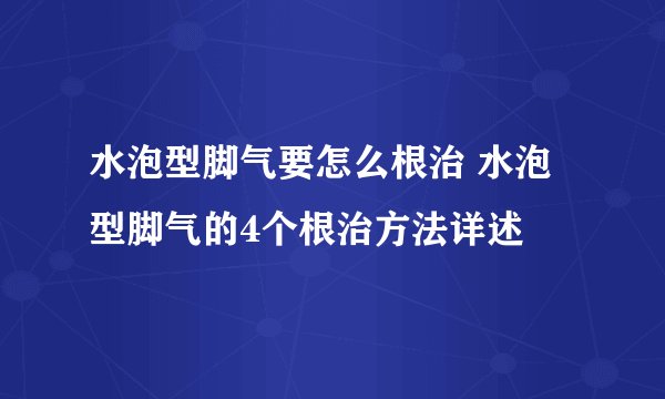 水泡型脚气要怎么根治 水泡型脚气的4个根治方法详述