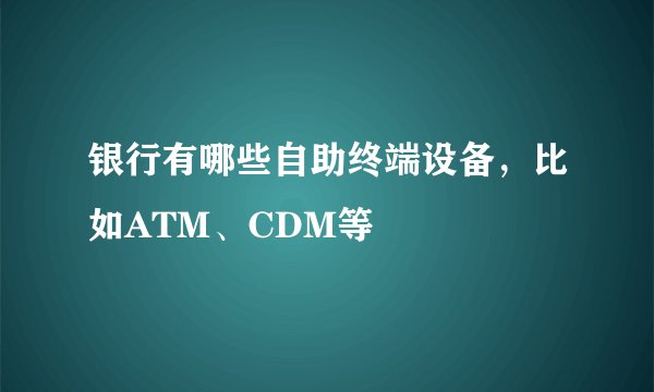 银行有哪些自助终端设备，比如ATM、CDM等