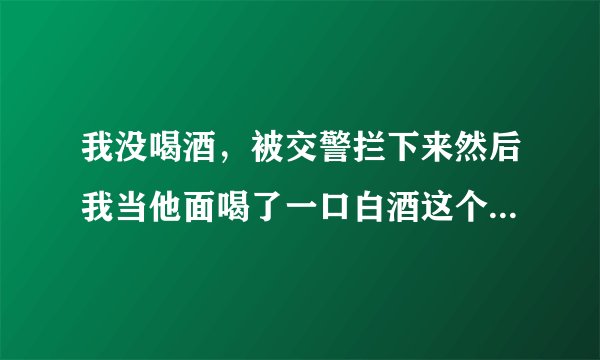 我没喝酒，被交警拦下来然后我当他面喝了一口白酒这个样怎么处罚车上还有别人可以开车