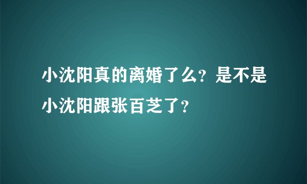 小沈阳真的离婚了么？是不是小沈阳跟张百芝了？