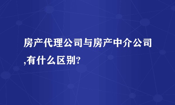 房产代理公司与房产中介公司,有什么区别?