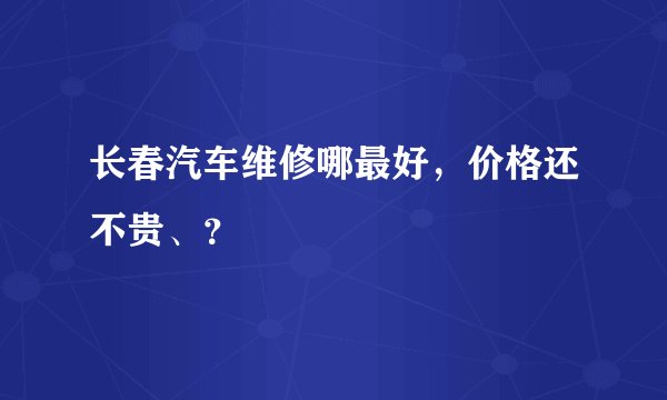 长春汽车维修哪最好，价格还不贵、？