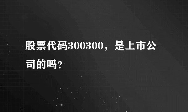股票代码300300，是上市公司的吗？