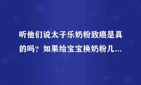 听他们说太子乐奶粉致癌是真的吗？如果给宝宝换奶粉几个月可以换，我宝宝现在快二十天！急急
