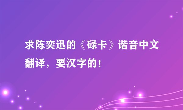 求陈奕迅的《碌卡》谐音中文翻译，要汉字的！