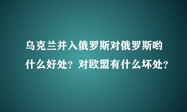 乌克兰并入俄罗斯对俄罗斯哟什么好处？对欧盟有什么坏处？