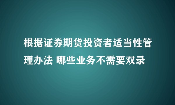 根据证券期货投资者适当性管理办法 哪些业务不需要双录