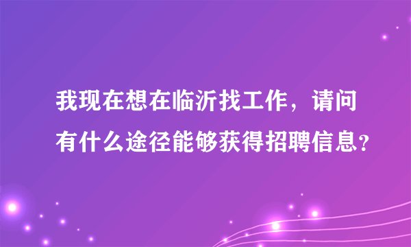 我现在想在临沂找工作，请问有什么途径能够获得招聘信息？