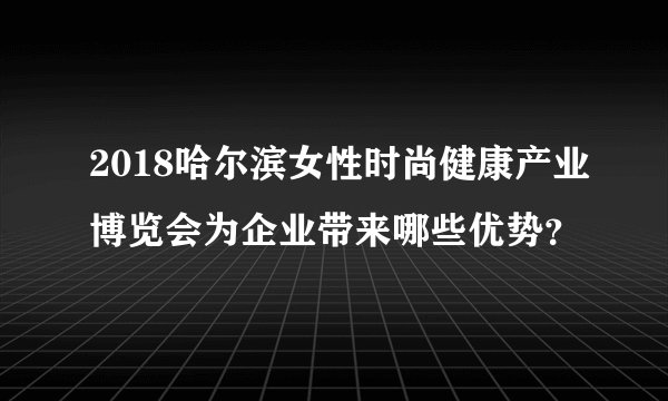 2018哈尔滨女性时尚健康产业博览会为企业带来哪些优势？