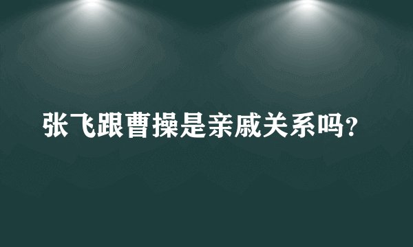 张飞跟曹操是亲戚关系吗？