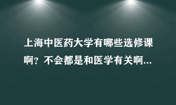 上海中医药大学有哪些选修课啊？不会都是和医学有关啊？要不然要晕死啦
