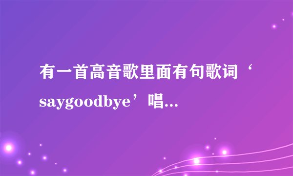 有一首高音歌里面有句歌词‘saygoodbye’唱得很高，不知道是什么歌，知道的请说说