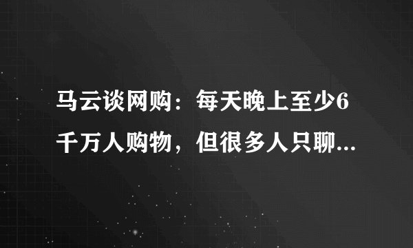 马云谈网购：每天晚上至少6千万人购物，但很多人只聊天不买！