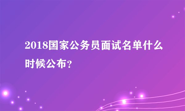 2018国家公务员面试名单什么时候公布？