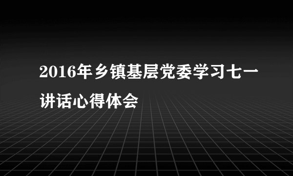2016年乡镇基层党委学习七一讲话心得体会