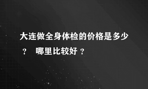大连做全身体检的价格是多少 ？  哪里比较好 ？