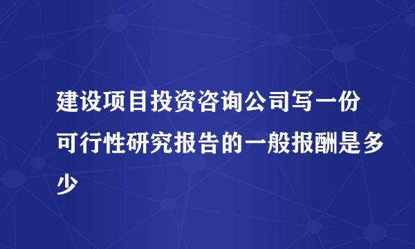 建设项目投资咨询公司写一份可行性研究报告的一般报酬是多少