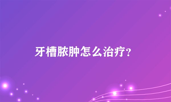 牙槽脓肿怎么治疗？