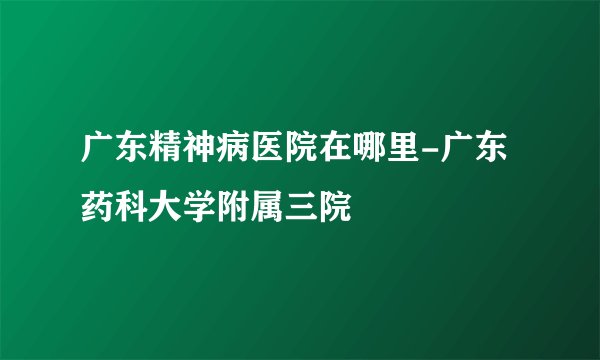 广东精神病医院在哪里-广东药科大学附属三院