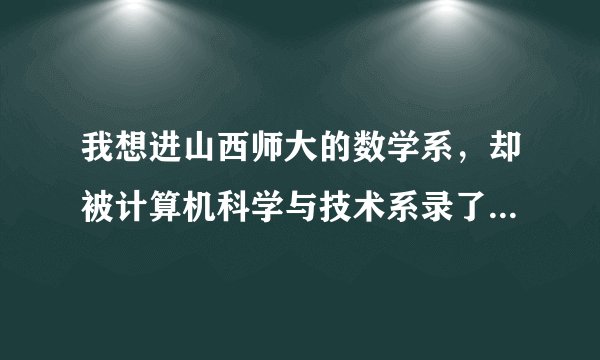 我想进山西师大的数学系，却被计算机科学与技术系录了，请问有什么办法？因为我太酷爱数学了，急急急