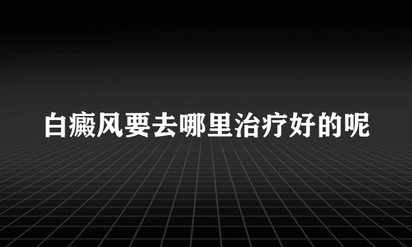 白癜风要去哪里治疗好的呢