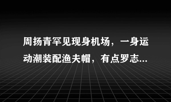 周扬青罕见现身机场，一身运动潮装配渔夫帽，有点罗志祥的感觉