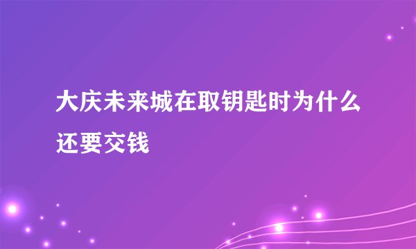 大庆未来城在取钥匙时为什么还要交钱