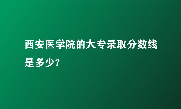 西安医学院的大专录取分数线是多少?