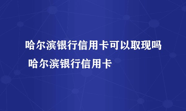 哈尔滨银行信用卡可以取现吗 哈尔滨银行信用卡