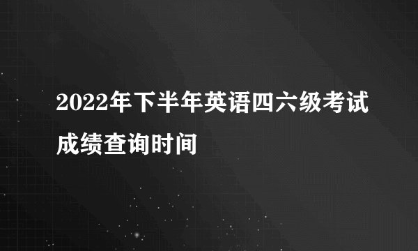 2022年下半年英语四六级考试成绩查询时间