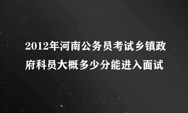 2012年河南公务员考试乡镇政府科员大概多少分能进入面试