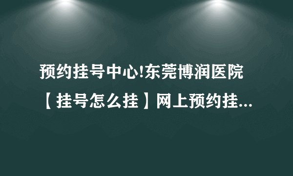 预约挂号中心!东莞博润医院【挂号怎么挂】网上预约挂号电话公布!