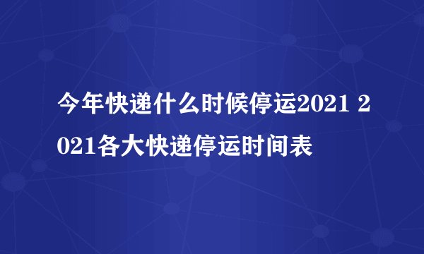 今年快递什么时候停运2021 2021各大快递停运时间表