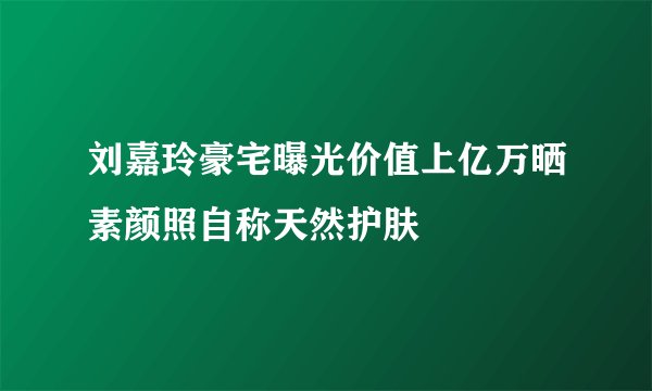 刘嘉玲豪宅曝光价值上亿万晒素颜照自称天然护肤