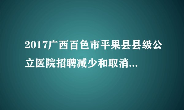 2017广西百色市平果县县级公立医院招聘减少和取消招聘计划岗位公告