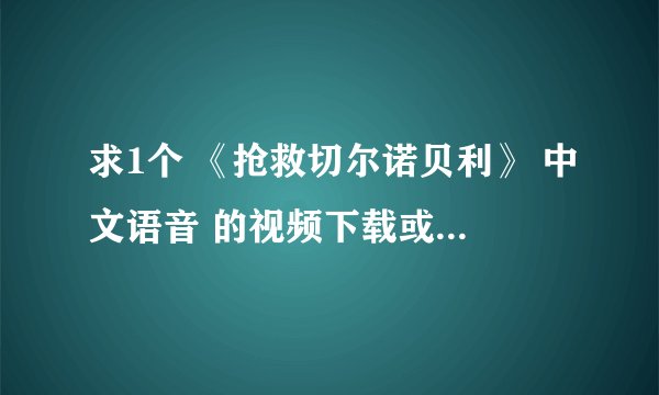 求1个 《抢救切尔诺贝利》 中文语音 的视频下载或在线地址 3.16 下午 全纪实 有播放过