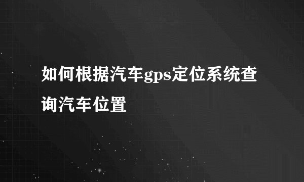 如何根据汽车gps定位系统查询汽车位置