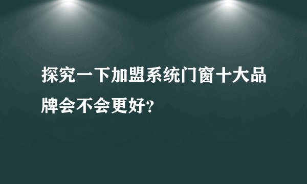 探究一下加盟系统门窗十大品牌会不会更好？