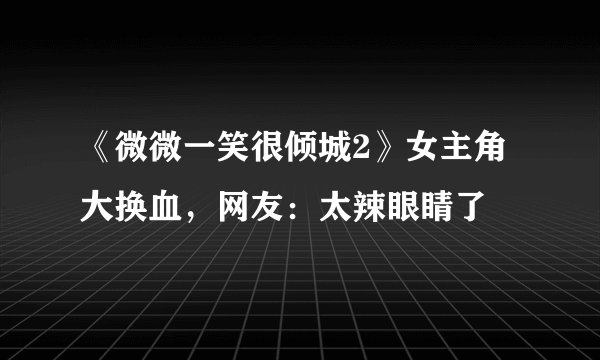 《微微一笑很倾城2》女主角大换血，网友：太辣眼睛了