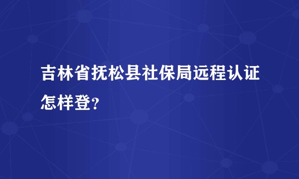 吉林省抚松县社保局远程认证怎样登？