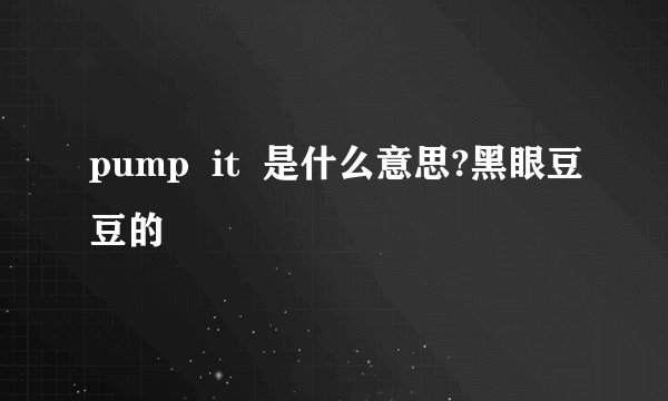 pump  it  是什么意思?黑眼豆豆的