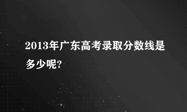 2013年广东高考录取分数线是多少呢?