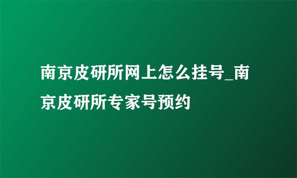 南京皮研所网上怎么挂号_南京皮研所专家号预约
