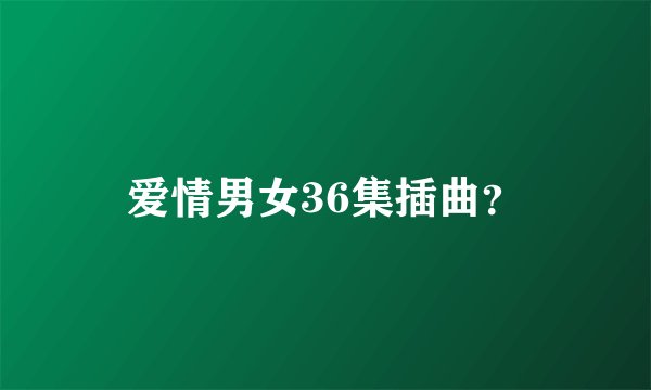 爱情男女36集插曲？